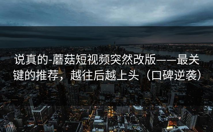 说真的-蘑菇短视频突然改版——最关键的推荐,越往后越上头(口碑逆袭) 说真的-蘑菇短视频突然改版——最关键的推荐,越往后越上头(口碑逆袭)