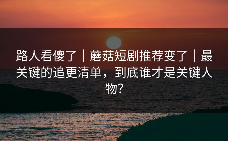 路人看傻了｜蘑菇短剧推荐变了｜最关键的追更清单，到底谁才是关键人物？