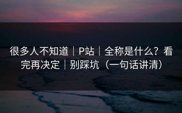 很多人不知道|P站|全称是什么?看完再决定|别踩坑(一句话讲清) 很多人不知道|P站|全称是什么?看完再决定|别踩坑(一句话讲清)
