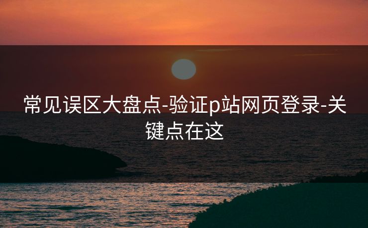 常见误区大盘点-验证p站网页登录-关键点在这 常见误区大盘点-验证p站网页登录-关键点在这