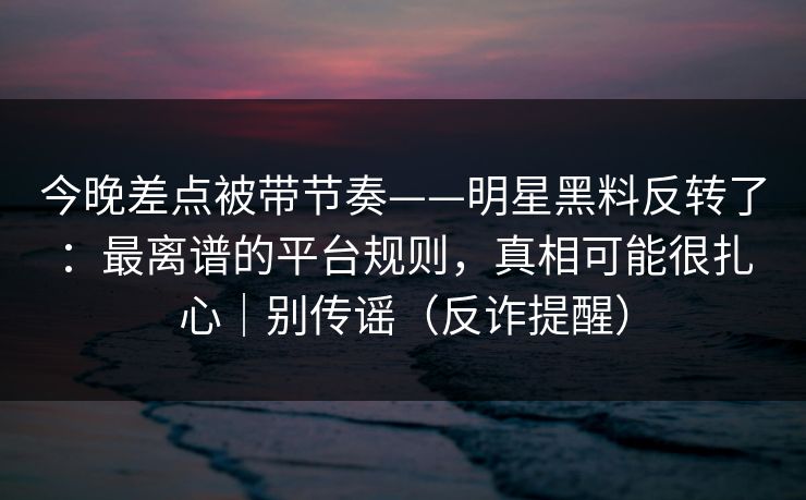今晚差点被带节奏——明星黑料反转了：最离谱的平台规则，真相可能很扎心｜别传谣（反诈提醒）