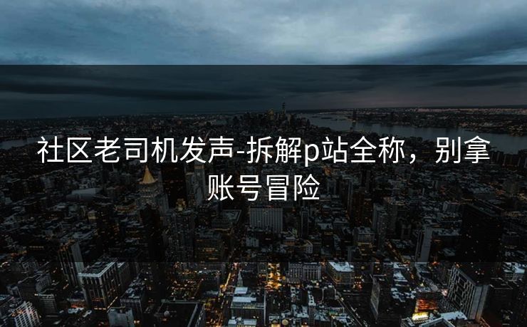 社区老司机发声-拆解p站全称，别拿账号冒险