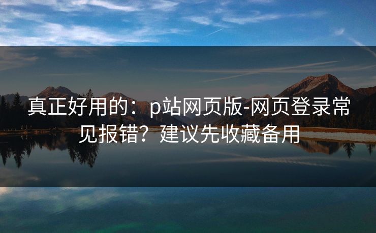 真正好用的:p站网页版-网页登录常见报错?建议先收藏备用 真正好用的:p站网页版-网页登录常见报错?建议先收藏备用