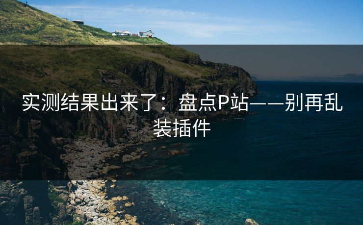 实测结果出来了:盘点P站——别再乱装插件 实测结果出来了:盘点P站——别再乱装插件