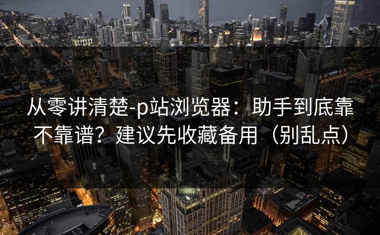 从零讲清楚-p站浏览器:助手到底靠不靠谱?建议先收藏备用(别乱点) 从零讲清楚-p站浏览器:助手到底靠不靠谱?建议先收藏备用(别乱点)