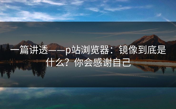 一篇讲透——p站浏览器:镜像到底是什么?你会感谢自己 一篇讲透——p站浏览器:镜像到底是什么?你会感谢自己