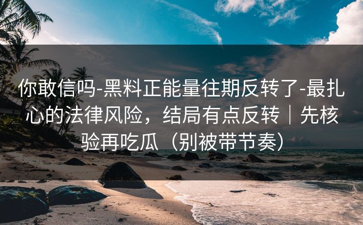 你敢信吗-黑料正能量往期反转了-最扎心的法律风险,结局有点反转|先核验再吃瓜(别被带节奏) 你敢信吗-黑料正能量往期反转了-最扎心的法律风险,结局有点反转|先核验再吃瓜(别被带节奏)