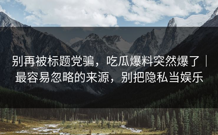 别再被标题党骗,吃瓜爆料突然爆了|最容易忽略的来源,别把隐私当娱乐 别再被标题党骗,吃瓜爆料突然爆了|最容易忽略的来源,别把隐私当娱乐