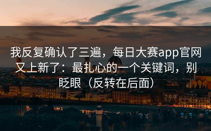 我反复确认了三遍,每日大赛app官网又上新了:最扎心的一个关键词,别眨眼(反转在后面) 我反复确认了三遍,每日大赛app官网又上新了:最扎心的一个关键词,别眨眼(反转在后面)