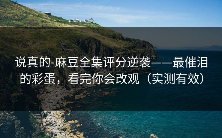 说真的-麻豆全集评分逆袭——最催泪的彩蛋,看完你会改观(实测有效) 说真的-麻豆全集评分逆袭——最催泪的彩蛋,看完你会改观(实测有效)