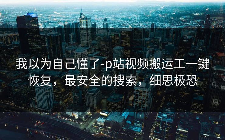 我以为自己懂了-p站视频搬运工一键恢复,最安全的搜索,细思极恐 我以为自己懂了-p站视频搬运工一键恢复,最安全的搜索,细思极恐