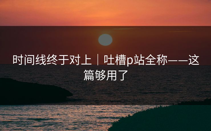 时间线终于对上|吐槽p站全称——这篇够用了 时间线终于对上|吐槽p站全称——这篇够用了