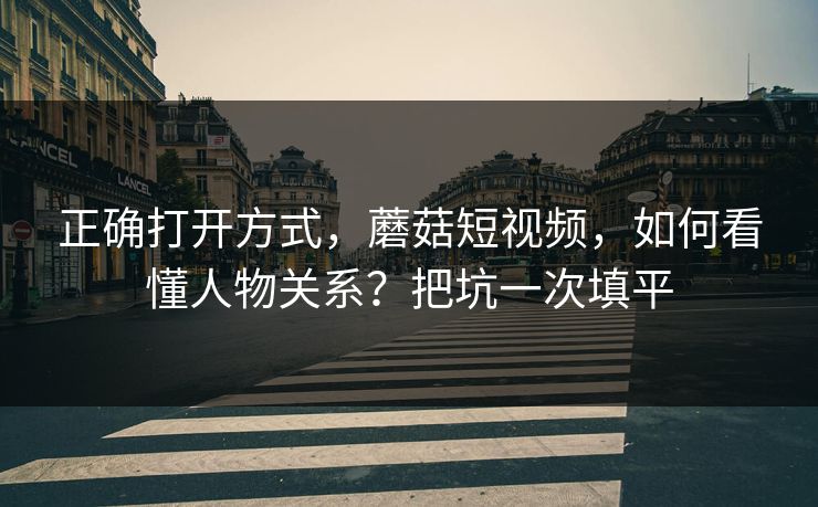 正确打开方式,蘑菇短视频,如何看懂人物关系?把坑一次填平 正确打开方式,蘑菇短视频,如何看懂人物关系?把坑一次填平
