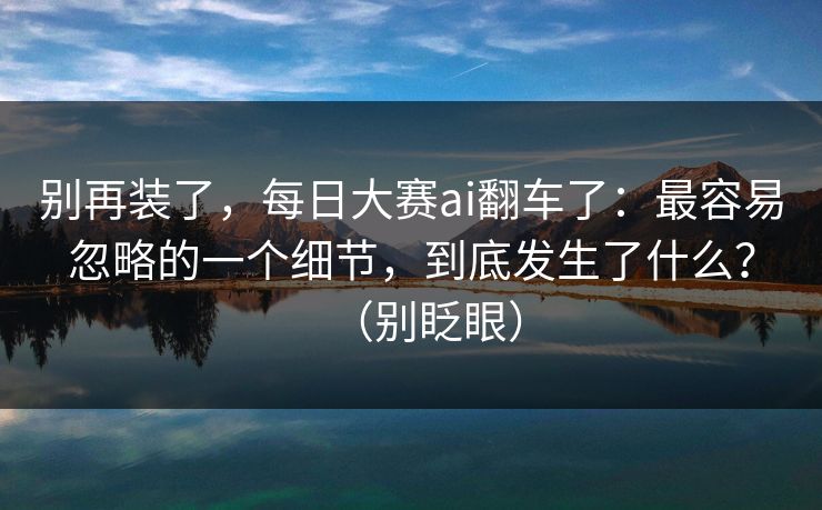 别再装了,每日大赛ai翻车了:最容易忽略的一个细节,到底发生了什么?(别眨眼) 别再装了,每日大赛ai翻车了:最容易忽略的一个细节,到底发生了什么?(别眨眼)