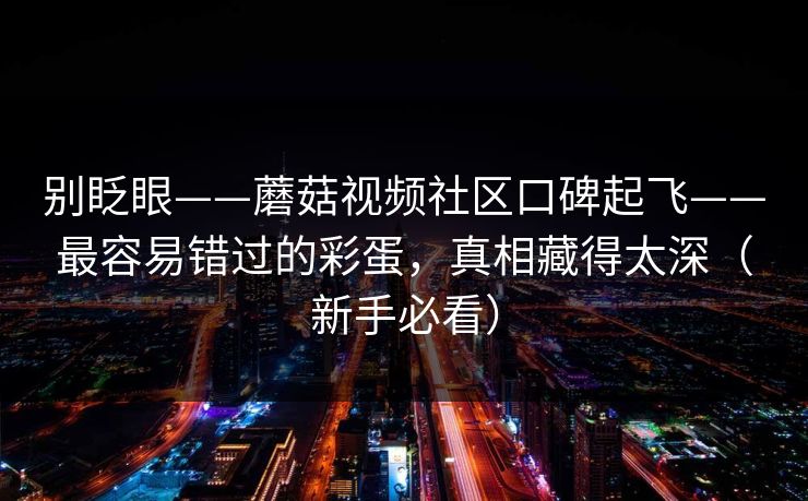 别眨眼——蘑菇视频社区口碑起飞——最容易错过的彩蛋,真相藏得太深(新手必看) 别眨眼——蘑菇视频社区口碑起飞——最容易错过的彩蛋,真相藏得太深(新手必看)