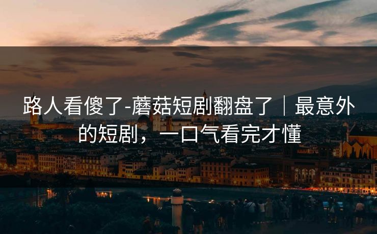 路人看傻了-蘑菇短剧翻盘了｜最意外的短剧，一口气看完才懂