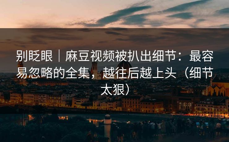 别眨眼｜麻豆视频被扒出细节：最容易忽略的全集，越往后越上头（细节太狠）