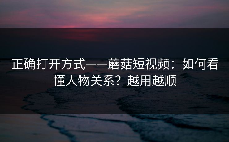 正确打开方式——蘑菇短视频：如何看懂人物关系？越用越顺