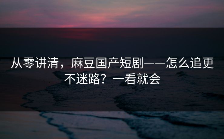从零讲清，麻豆国产短剧——怎么追更不迷路？一看就会