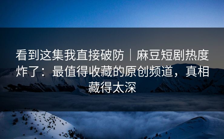 看到这集我直接破防｜麻豆短剧热度炸了：最值得收藏的原创频道，真相藏得太深