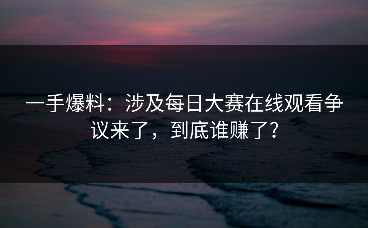一手爆料：涉及每日大赛在线观看争议来了，到底谁赚了？