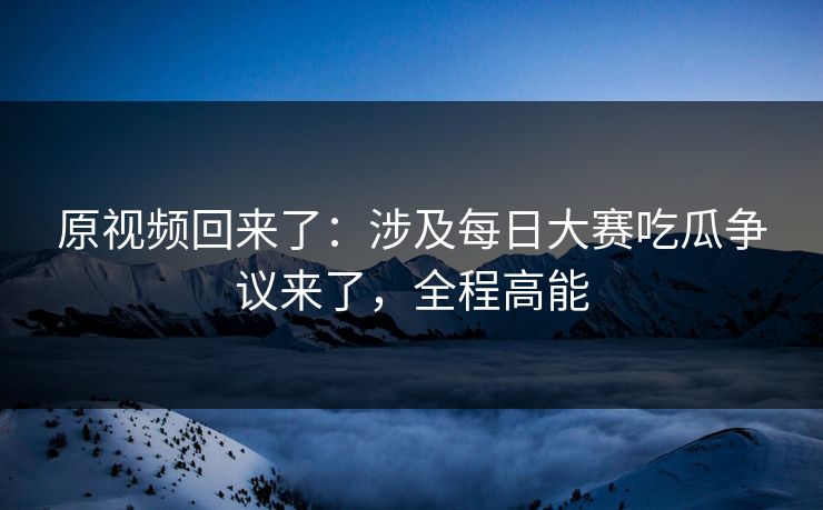原视频回来了：涉及每日大赛吃瓜争议来了，全程高能
