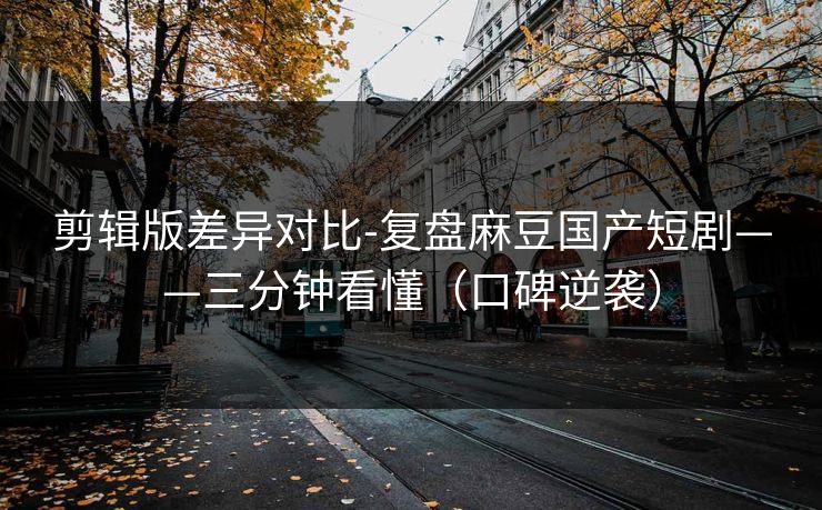 剪辑版差异对比-复盘麻豆国产短剧——三分钟看懂（口碑逆袭）
