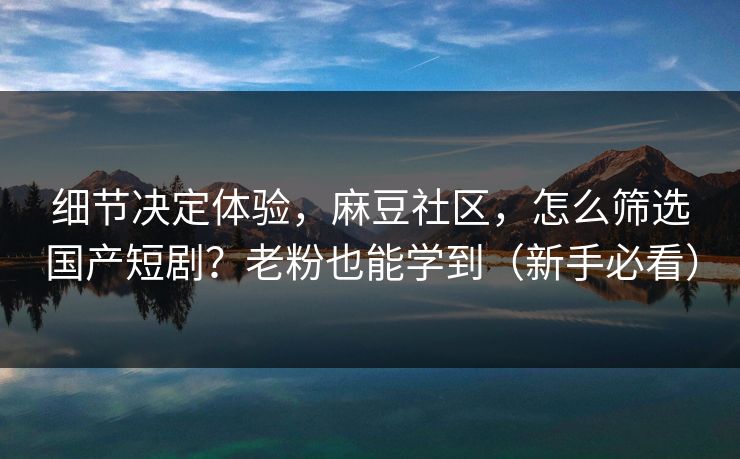 细节决定体验，麻豆社区，怎么筛选国产短剧？老粉也能学到（新手必看）