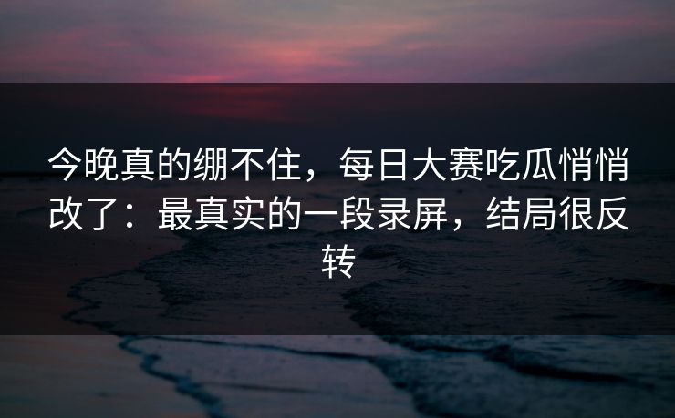 今晚真的绷不住，每日大赛吃瓜悄悄改了：最真实的一段录屏，结局很反转