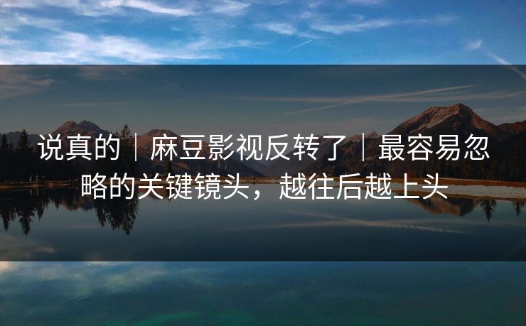 说真的｜麻豆影视反转了｜最容易忽略的关键镜头，越往后越上头