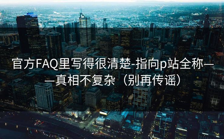 官方FAQ里写得很清楚-指向p站全称——真相不复杂（别再传谣）