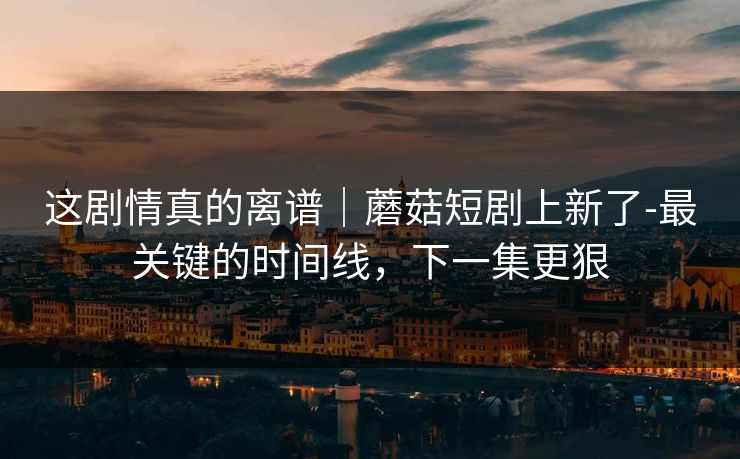 这剧情真的离谱｜蘑菇短剧上新了-最关键的时间线，下一集更狠