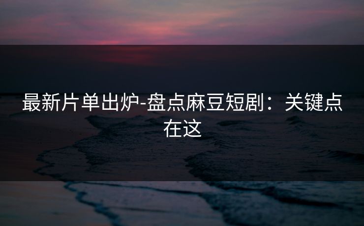 最新片单出炉-盘点麻豆短剧：关键点在这