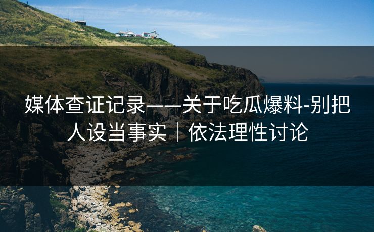 媒体查证记录——关于吃瓜爆料-别把人设当事实｜依法理性讨论