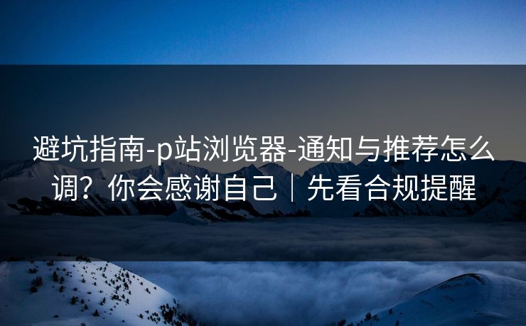 避坑指南-p站浏览器-通知与推荐怎么调？你会感谢自己｜先看合规提醒