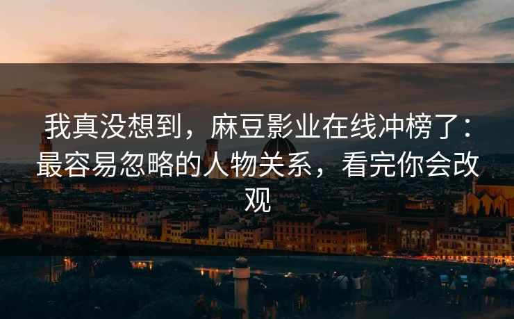 我真没想到，麻豆影业在线冲榜了：最容易忽略的人物关系，看完你会改观
