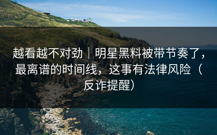 越看越不对劲｜明星黑料被带节奏了，最离谱的时间线，这事有法律风险（反诈提醒）