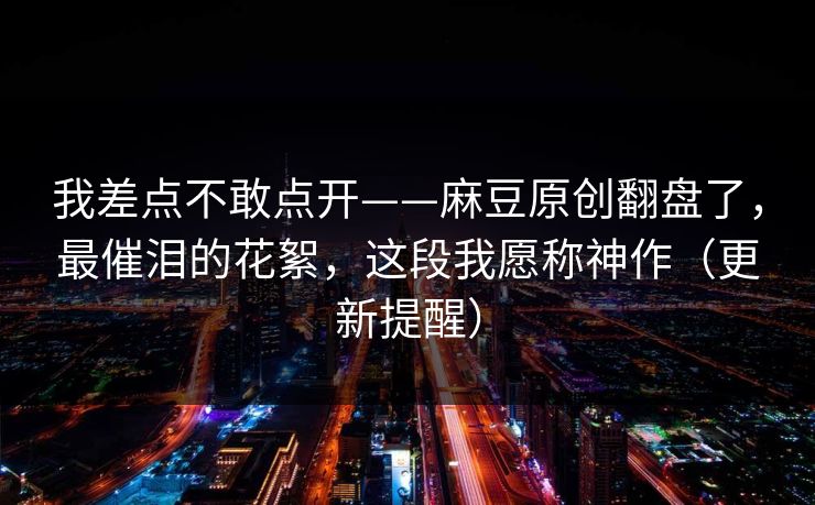 我差点不敢点开——麻豆原创翻盘了，最催泪的花絮，这段我愿称神作（更新提醒）