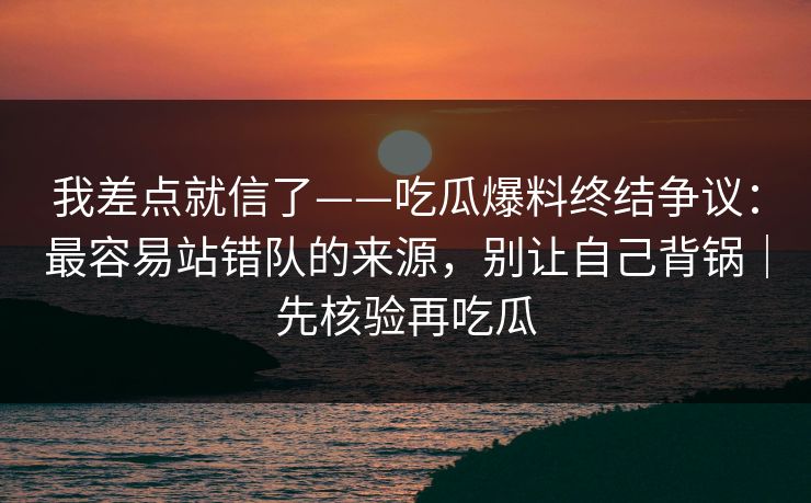 我差点就信了——吃瓜爆料终结争议：最容易站错队的来源，别让自己背锅｜先核验再吃瓜