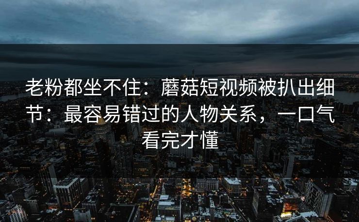 老粉都坐不住：蘑菇短视频被扒出细节：最容易错过的人物关系，一口气看完才懂