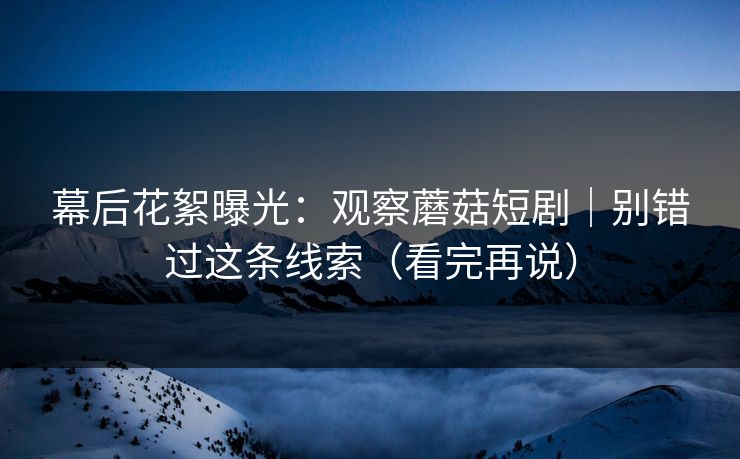幕后花絮曝光：观察蘑菇短剧｜别错过这条线索（看完再说）