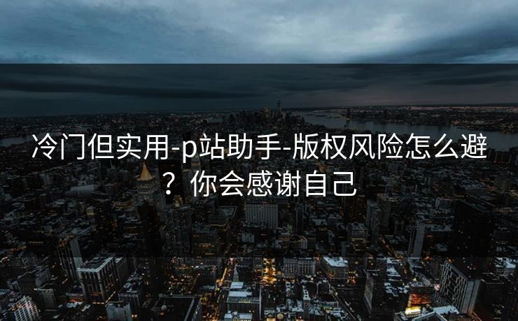冷门但实用-p站助手-版权风险怎么避？你会感谢自己