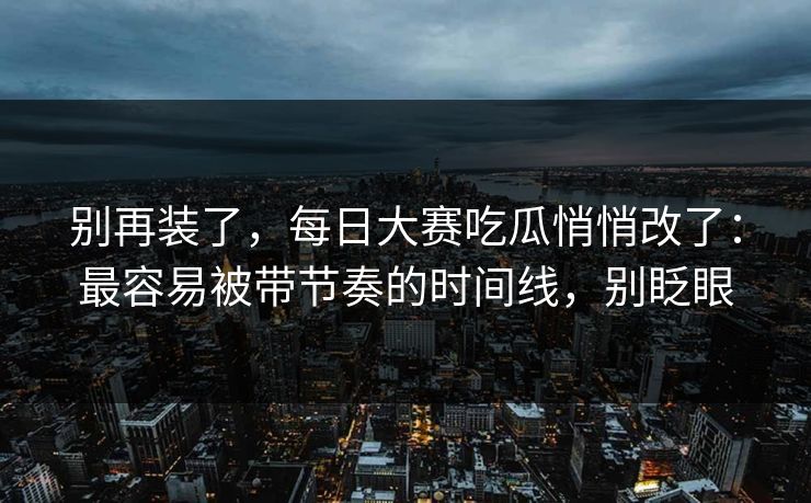 别再装了，每日大赛吃瓜悄悄改了：最容易被带节奏的时间线，别眨眼
