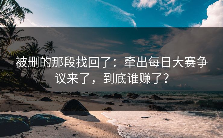 被删的那段找回了：牵出每日大赛争议来了，到底谁赚了？