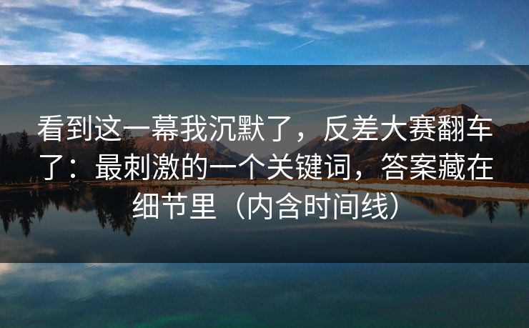 看到这一幕我沉默了，反差大赛翻车了：最刺激的一个关键词，答案藏在细节里（内含时间线）