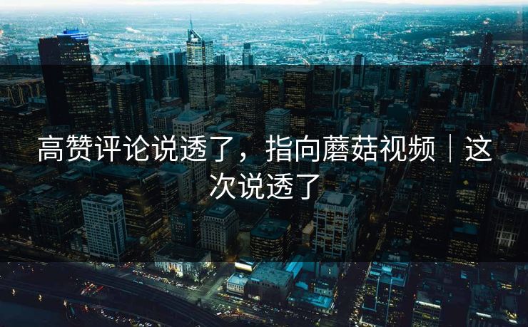 高赞评论说透了，指向蘑菇视频｜这次说透了