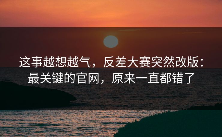 这事越想越气，反差大赛突然改版：最关键的官网，原来一直都错了