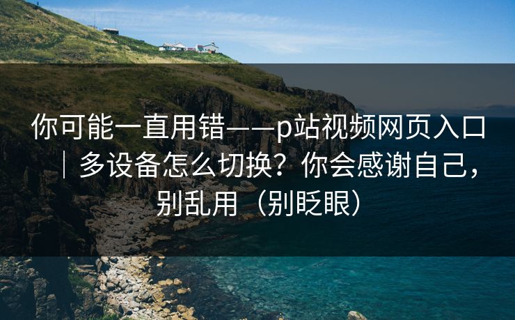 你可能一直用错——p站视频网页入口｜多设备怎么切换？你会感谢自己，别乱用（别眨眼）