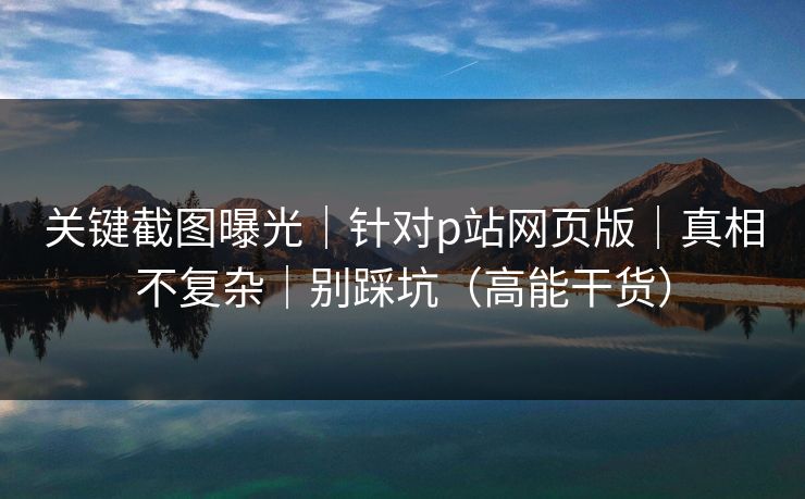 关键截图曝光｜针对p站网页版｜真相不复杂｜别踩坑（高能干货）