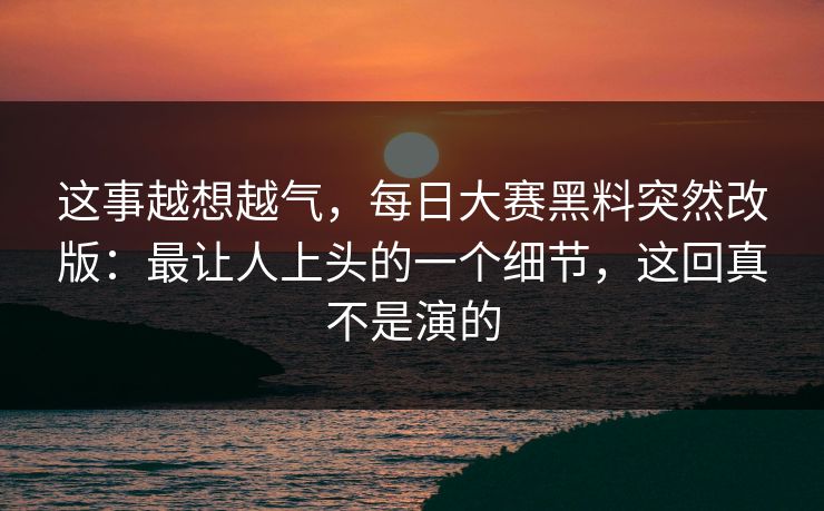 这事越想越气，每日大赛黑料突然改版：最让人上头的一个细节，这回真不是演的